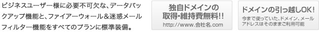 ビジネスユーザー様に必要不可欠な、データバックアップ機能と、ファイアーウォール＆迷惑メールフィルター機能をすべてのプランに標準装備。